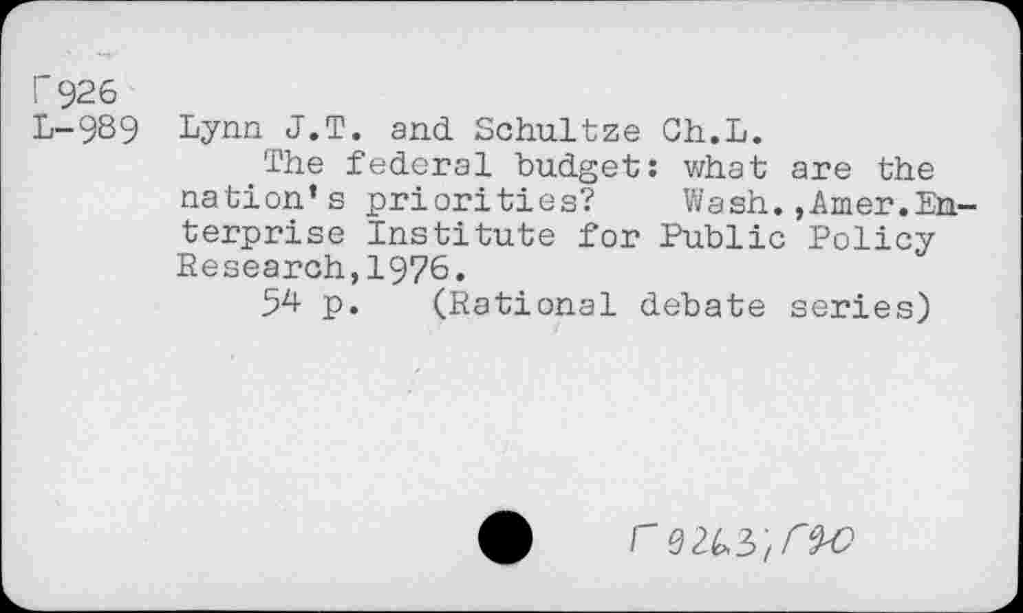 ﻿r 926
L-9S9 Lynn J.T. and Schultze Gh.L.
The federal budget: what are the nation’s priorities? Wash.,Amer.Enterprise Institute for Public Policy Research,1976.
54 p. (Rational debate series)
I 0/ f~$'O